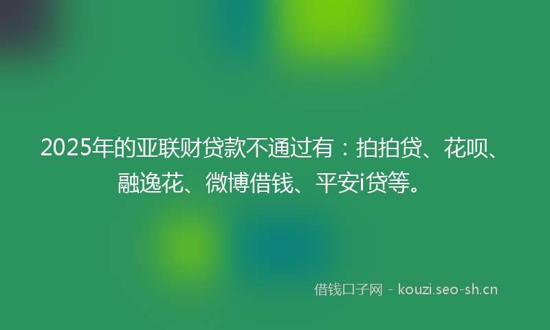 2025年的亚联财贷款不通过有：拍拍贷、花呗、融逸花、微博借钱、平安i贷等。