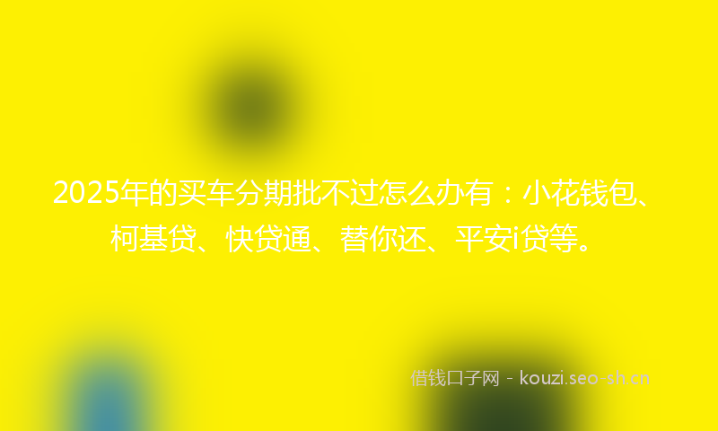 2025年的买车分期批不过怎么办有：小花钱包、柯基贷、快贷通、替你还、平安i贷等。