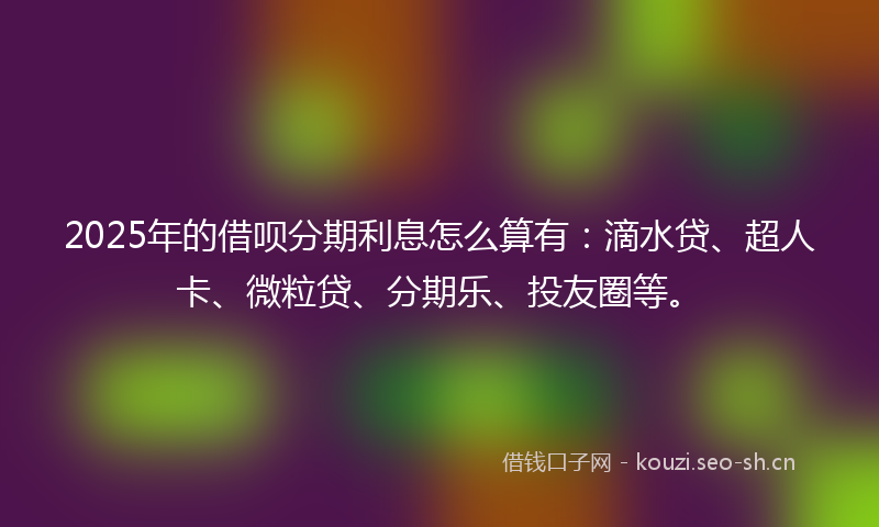 2025年的借呗分期利息怎么算有：滴水贷、超人卡、微粒贷、分期乐、投友圈等。