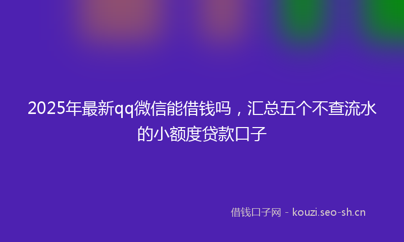 2025年最新qq微信能借钱吗，汇总五个不查流水的小额度贷款口子