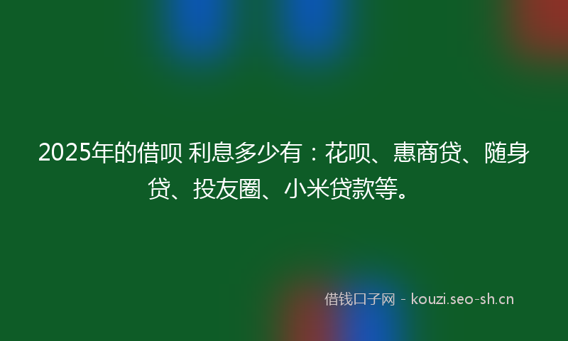 2025年的借呗 利息多少有:花呗、惠商贷、随身贷、投友圈、小米贷款等。