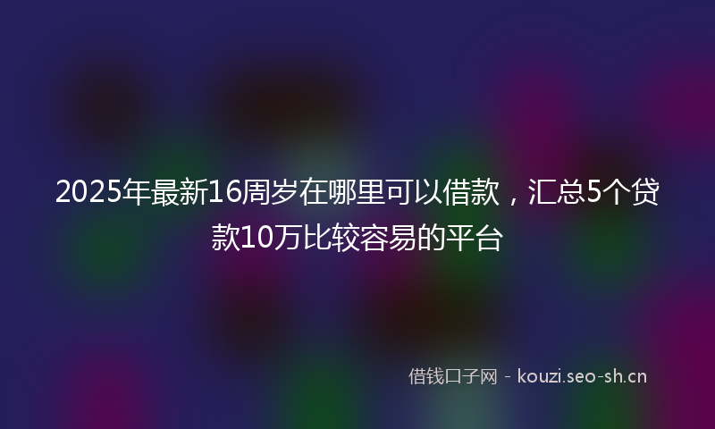 2025年最新16周岁在哪里可以借款，汇总5个贷款10万比较容易的平台