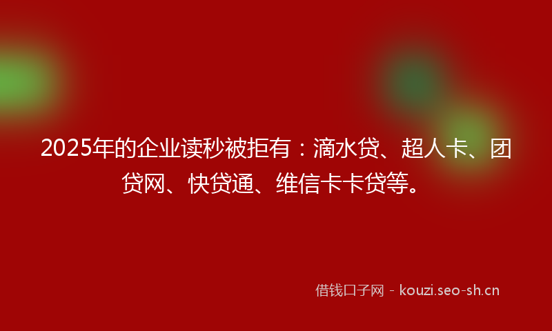2025年的企业读秒被拒有：滴水贷、超人卡、团贷网、快贷通、维信卡卡贷等。