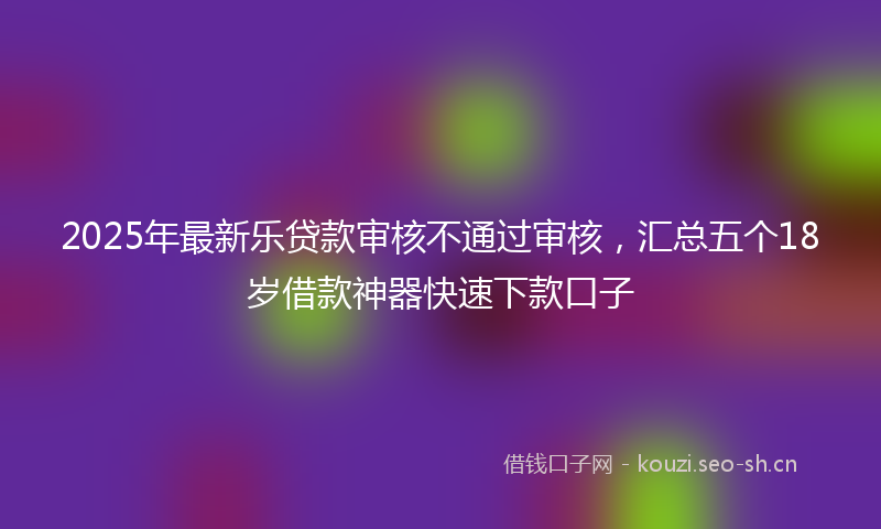 2025年最新乐贷款审核不通过审核，汇总五个18岁借款神器快速下款口子