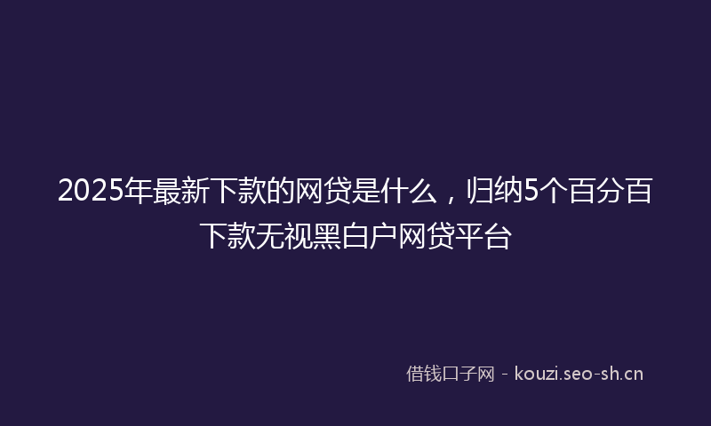 2025年最新下款的网贷是什么,归纳5个百分百下款无视黑白户网贷平台