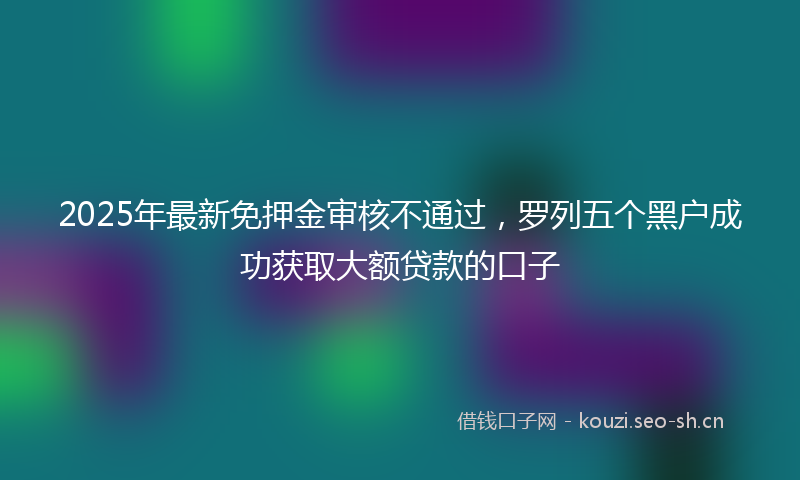 2025年最新免押金审核不通过,罗列五个黑户成功获取大额贷款的口子
