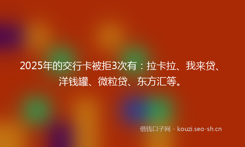 2025年的交行卡被拒3次有：拉卡拉、我来贷、洋钱罐、微粒贷、东方汇等。