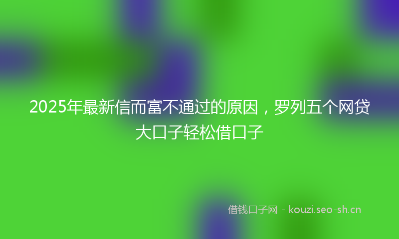 2025年最新信而富不通过的原因，罗列五个网贷大口子轻松借口子