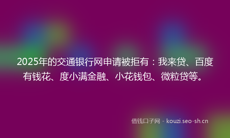 2025年的交通银行网申请被拒有：我来贷、百度有钱花、度小满金融、小花钱包、微粒贷等。