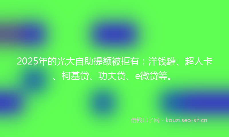 2025年的光大自助提额被拒有：洋钱罐、超人卡、柯基贷、功夫贷、e微贷等。