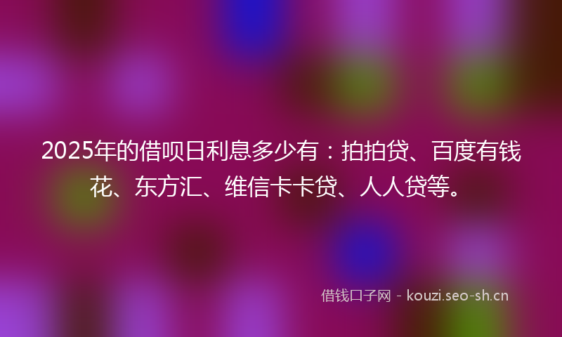 2025年的借呗日利息多少有：拍拍贷、百度有钱花、东方汇、维信卡卡贷、人人贷等。