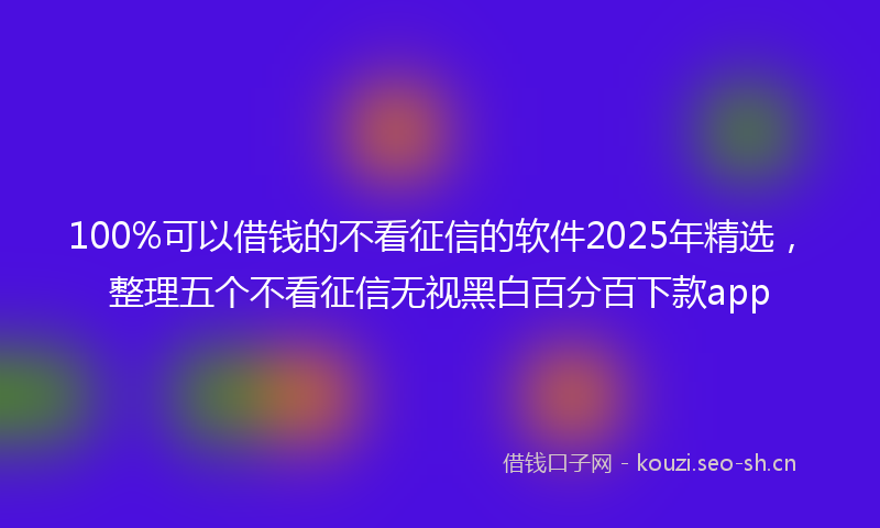 100%可以借钱的不看征信的软件2025年精选，整理五个不看征信无视黑白百分百下款app