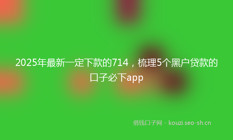 2025年最新一定下款的714，梳理5个黑户贷款的口子必下app