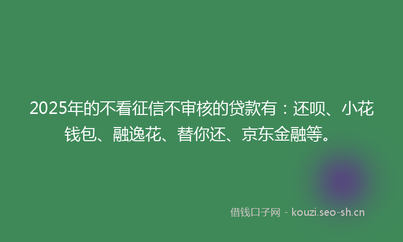 2025年的不看征信不审核的贷款有：还呗、小花钱包、融逸花、替你还、京东金融等。