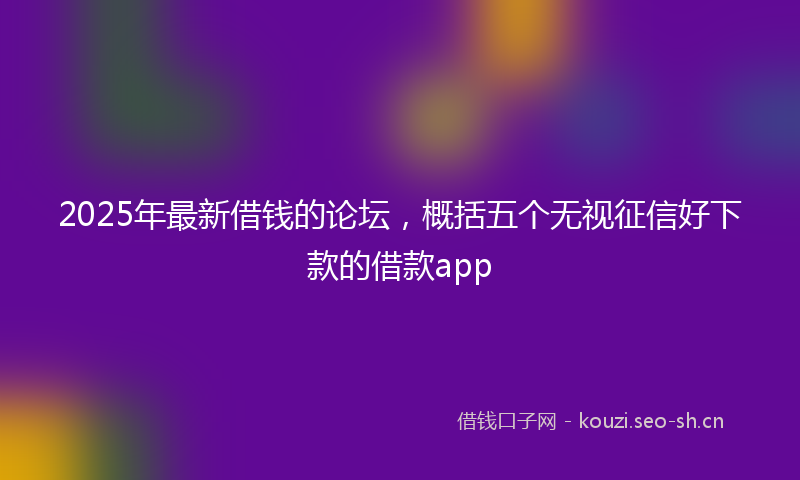 2025年最新借钱的论坛,概括五个无视征信好下款的借款app