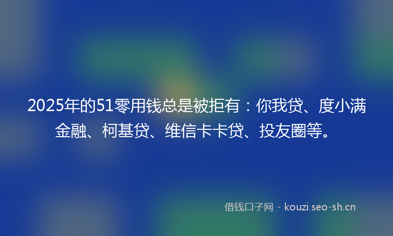 2025年的51零用钱总是被拒有：你我贷、度小满金融、柯基贷、维信卡卡贷、投友圈等。