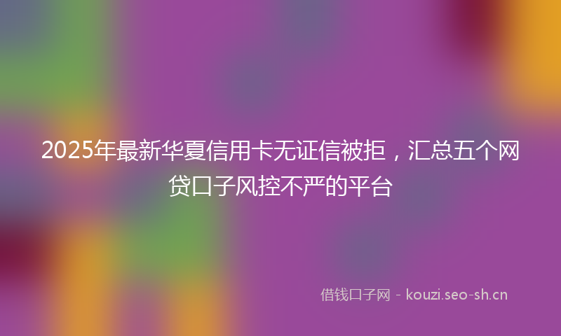 2025年最新华夏信用卡无证信被拒，汇总五个网贷口子风控不严的平台