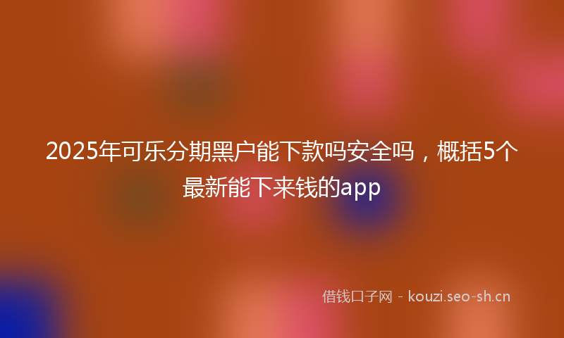2025年可乐分期黑户能下款吗安全吗，概括5个最新能下来钱的app