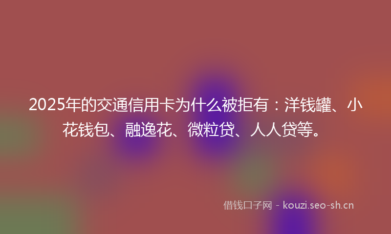 2025年的交通信用卡为什么被拒有：洋钱罐、小花钱包、融逸花、微粒贷、人人贷等。