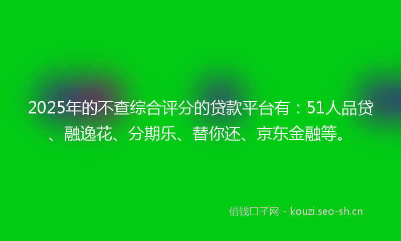 2025年的不查综合评分的贷款平台有：51人品贷、融逸花、分期乐、替你还、京东金融等。
