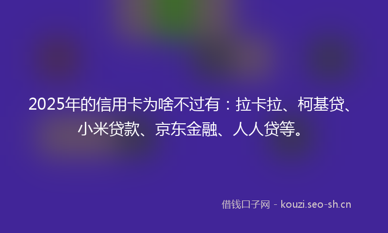 2025年的信用卡为啥不过有:拉卡拉、柯基贷、小米贷款、京东金融、人人贷等。