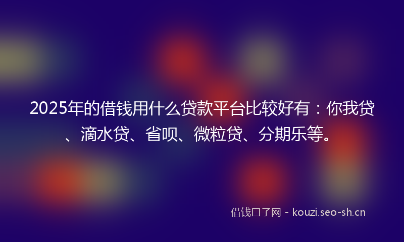 2025年的借钱用什么贷款平台比较好有：你我贷、滴水贷、省呗、微粒贷、分期乐等。