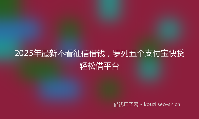2025年最新不看征信借钱，罗列五个支付宝快贷轻松借平台