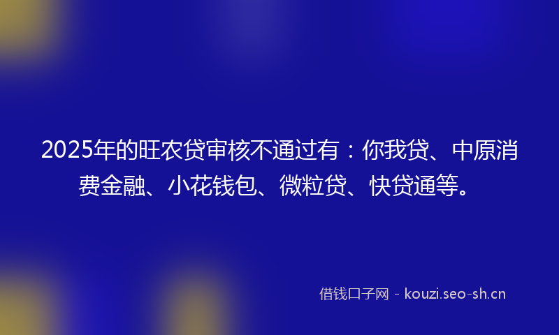 2025年的旺农贷审核不通过有：你我贷、中原消费金融、小花钱包、微粒贷、快贷通等。