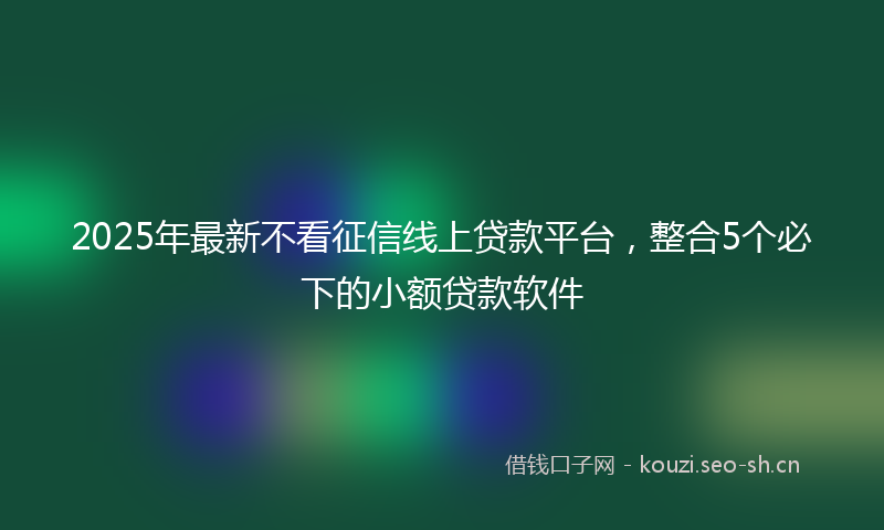 2025年最新不看征信线上贷款平台，整合5个必下的小额贷款软件