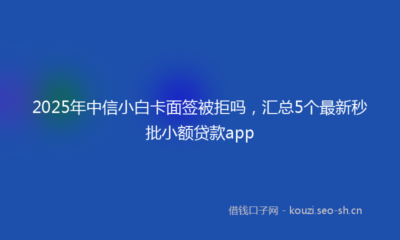 2025年中信小白卡面签被拒吗，汇总5个最新秒批小额贷款app