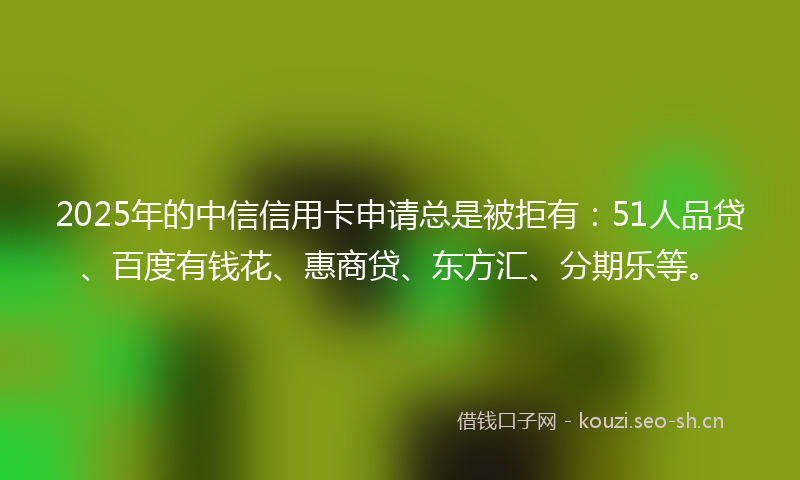 2025年的中信信用卡申请总是被拒有：51人品贷、百度有钱花、惠商贷、东方汇、分期乐等。