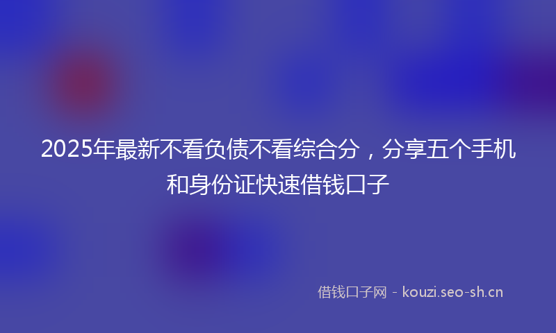 2025年最新不看负债不看综合分，分享五个手机和身份证快速借钱口子