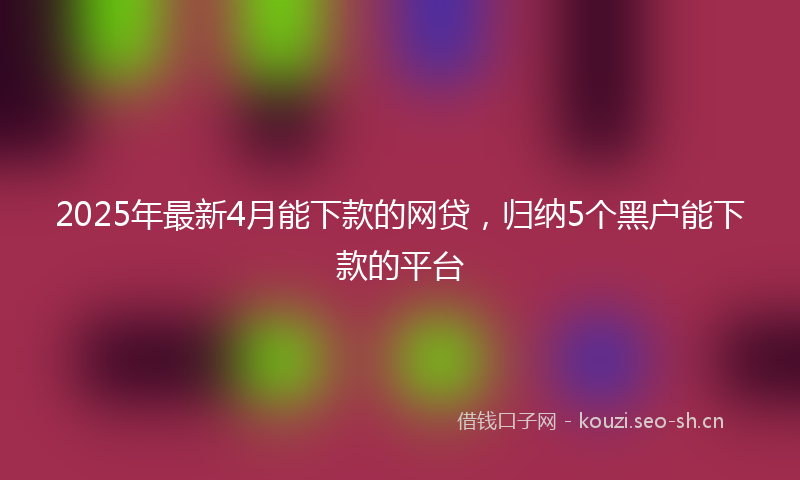 2025年最新4月能下款的网贷，归纳5个黑户能下款的平台