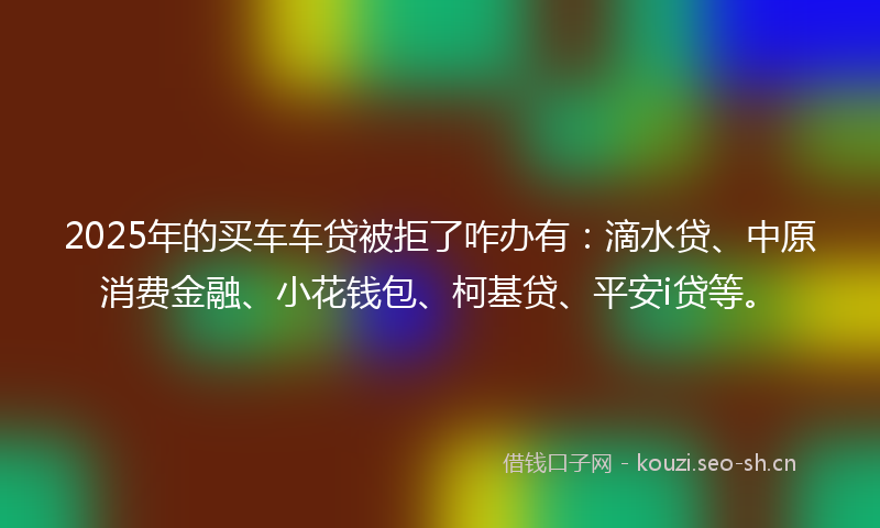 2025年的买车车贷被拒了咋办有：滴水贷、中原消费金融、小花钱包、柯基贷、平安i贷等。