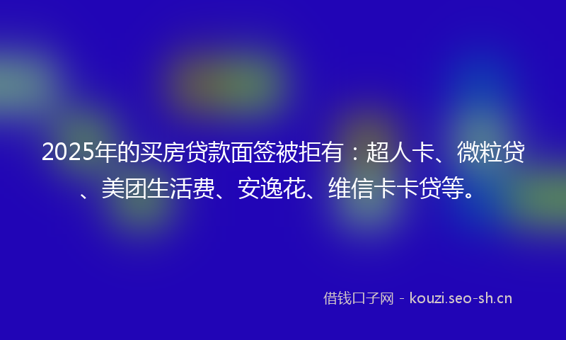 2025年的买房贷款面签被拒有：超人卡、微粒贷、美团生活费、安逸花、维信卡卡贷等。
