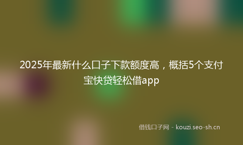 2025年最新什么口子下款额度高，概括5个支付宝快贷轻松借app