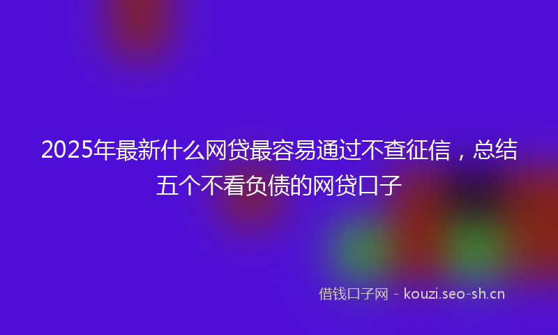 2025年最新什么网贷最容易通过不查征信，总结五个不看负债的网贷口子
