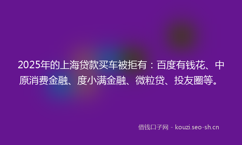 2025年的上海贷款买车被拒有：百度有钱花、中原消费金融、度小满金融、微粒贷、投友圈等。