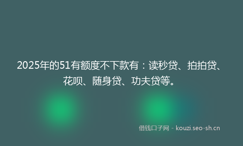 2025年的51有额度不下款有：读秒贷、拍拍贷、花呗、随身贷、功夫贷等。