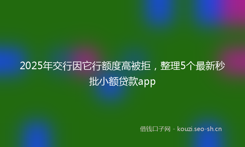 2025年交行因它行额度高被拒，整理5个最新秒批小额贷款app