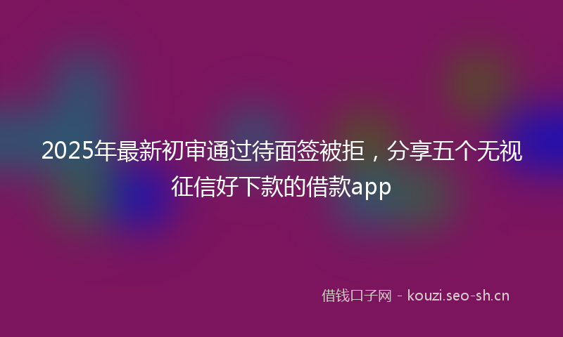 2025年最新初审通过待面签被拒，分享五个无视征信好下款的借款app