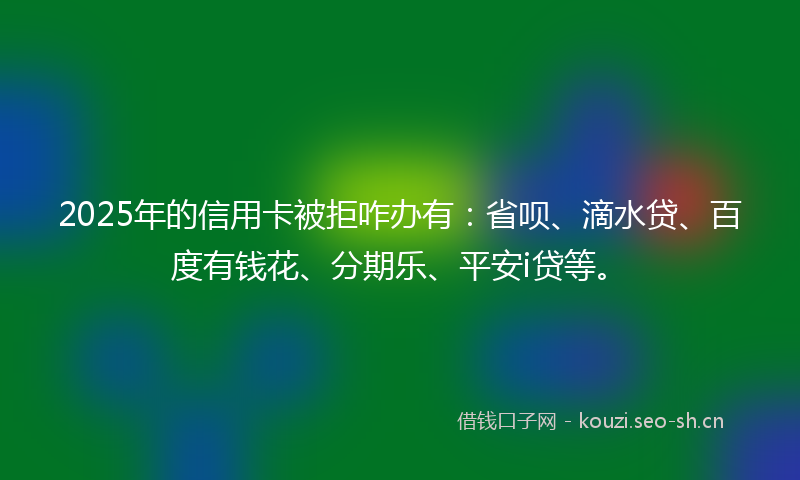 2025年的信用卡被拒咋办有：省呗、滴水贷、百度有钱花、分期乐、平安i贷等。