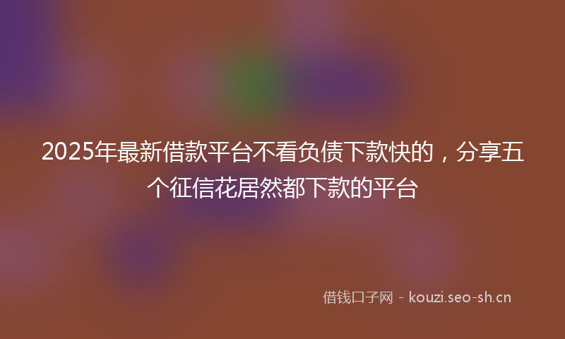 2025年最新借款平台不看负债下款快的,分享五个征信花居然都下款的平台