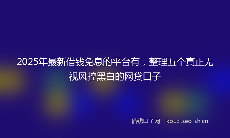 2025年最新借钱免息的平台有，整理五个真正无视风控黑白的网贷口子