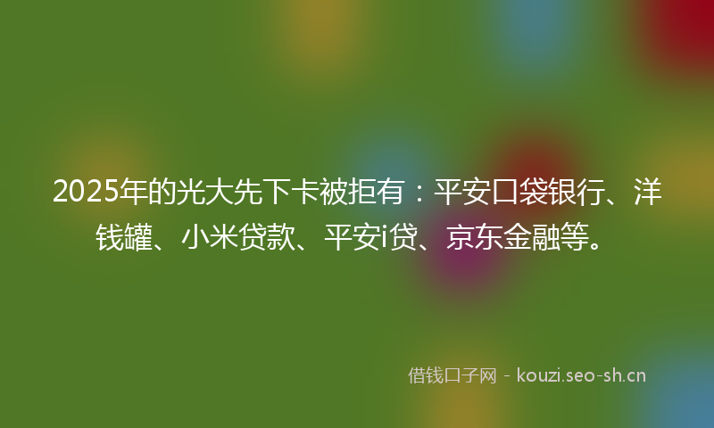 2025年的光大先下卡被拒有：平安口袋银行、洋钱罐、小米贷款、平安i贷、京东金融等。
