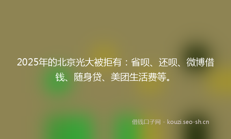 2025年的北京光大被拒有：省呗、还呗、微博借钱、随身贷、美团生活费等。