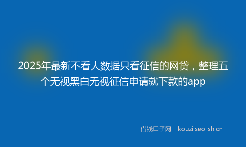 2025年最新不看大数据只看征信的网贷，整理五个无视黑白无视征信申请就下款的app