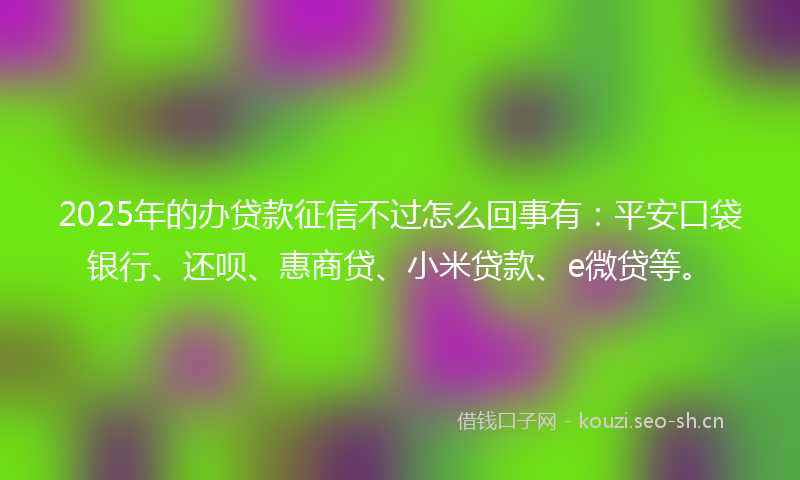 2025年的办贷款征信不过怎么回事有：平安口袋银行、还呗、惠商贷、小米贷款、e微贷等。