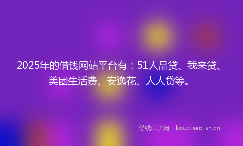 2025年的借钱网站平台有：51人品贷、我来贷、美团生活费、安逸花、人人贷等。