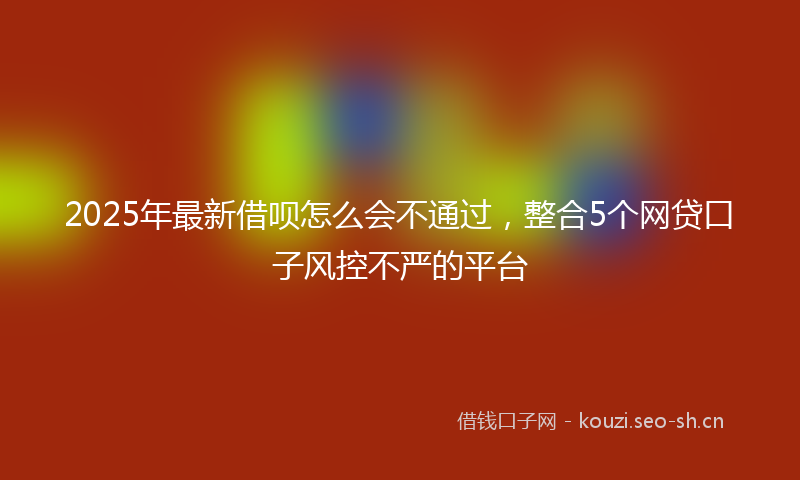 2025年最新借呗怎么会不通过，整合5个网贷口子风控不严的平台